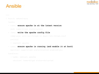 Ansible
---
- hosts: webservers
tasks:
- name: ensure apache is at the latest version
yum: name=httpd state=latest
- name: write the apache config file
template: src=/srv/httpd.j2 dest=/etc/httpd.conf
notify:
- restart apache
- name: ensure apache is running (and enable it at boot)
service: name=httpd state=started enabled=yes
handlers:
- name: restart apache
service: name=httpd state=restarted
 