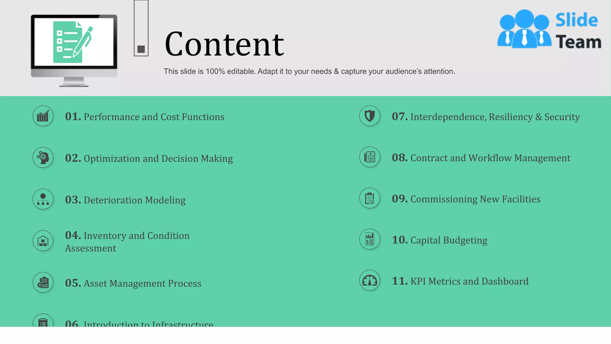 Content
2
This slide is 100% editable. Adapt it to your needs & capture your audience’s attention.
01. Performance and Cost Functions
03. Deterioration Modeling
04. Inventory and Condition
Assessment
05. Asset Management Process
02. Optimization and Decision Making
06. Introduction to Infrastructure
08. Contract and Workflow Management
09. Commissioning New Facilities
10. Capital Budgeting
11. KPI Metrics and Dashboard
07. Interdependence, Resiliency & Security
 