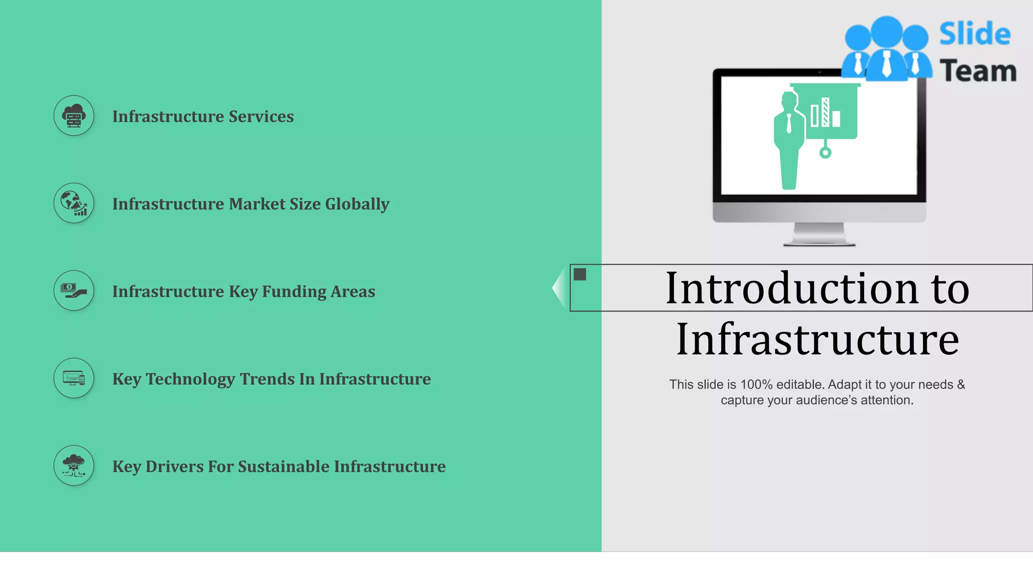 3
Introduction to
Infrastructure
Infrastructure Services
Infrastructure Market Size Globally
Infrastructure Key Funding Areas
Key Technology Trends In Infrastructure
Key Drivers For Sustainable Infrastructure
This slide is 100% editable. Adapt it to your needs &
capture your audience’s attention.
 