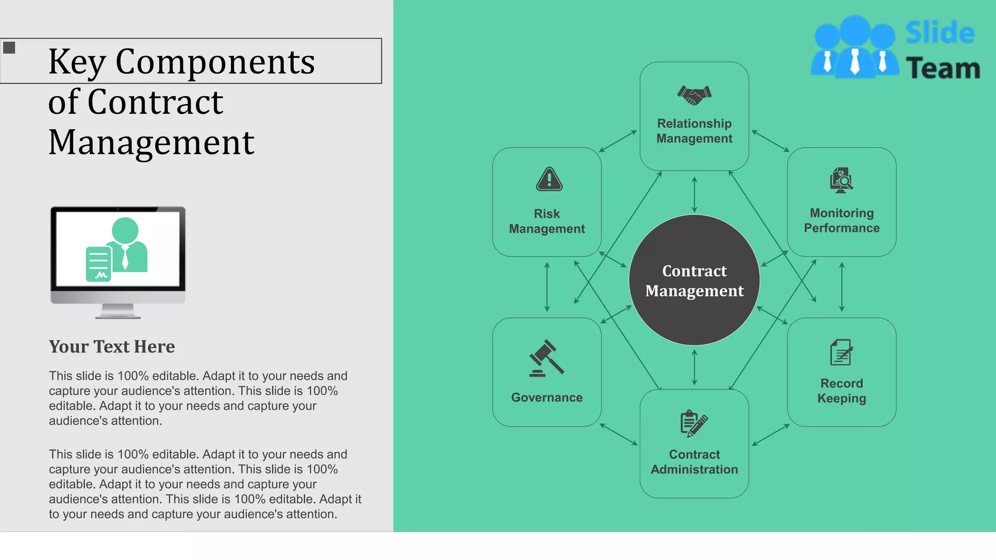 Key Components
of Contract
Management
39
Contract
Management
Risk
Management
Record
Keeping
Contract
Administration
Relationship
Management
Governance
Monitoring
Performance
Your Text Here
This slide is 100% editable. Adapt it to your needs and
capture your audience's attention. This slide is 100%
editable. Adapt it to your needs and capture your
audience's attention.
This slide is 100% editable. Adapt it to your needs and
capture your audience's attention. This slide is 100%
editable. Adapt it to your needs and capture your
audience's attention. This slide is 100% editable. Adapt it
to your needs and capture your audience's attention.
 