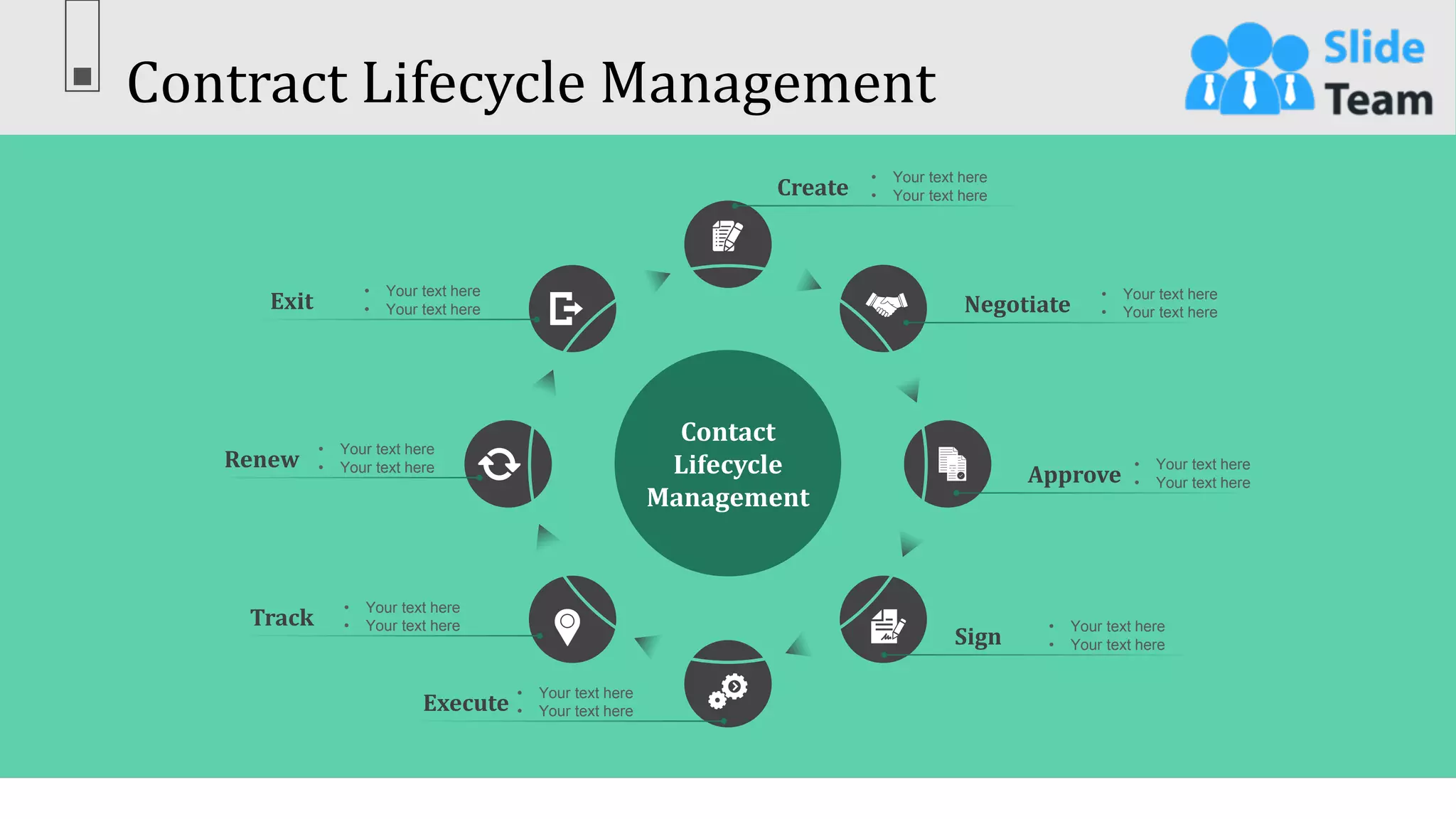 Contract Lifecycle Management
40
This slide is 100% editable. Adapt it to your needs & capture your audience’s attention.
Contact
Lifecycle
Management
Create
• Your text here
• Your text here
Negotiate
• Your text here
• Your text here
Approve
• Your text here
• Your text here
Execute
• Your text here
• Your text here
Track
• Your text here
• Your text here
Renew
• Your text here
• Your text here
Exit
• Your text here
• Your text here
Sign
• Your text here
• Your text here
 