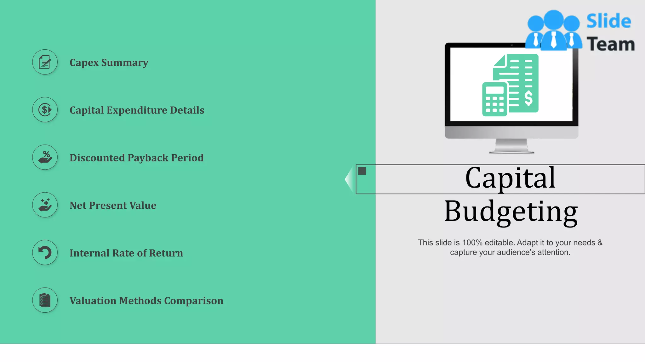 45
Capital
Budgeting
This slide is 100% editable. Adapt it to your needs &
capture your audience’s attention.
Capex Summary
Capital Expenditure Details
Discounted Payback Period
Net Present Value
Internal Rate of Return
Valuation Methods Comparison
 