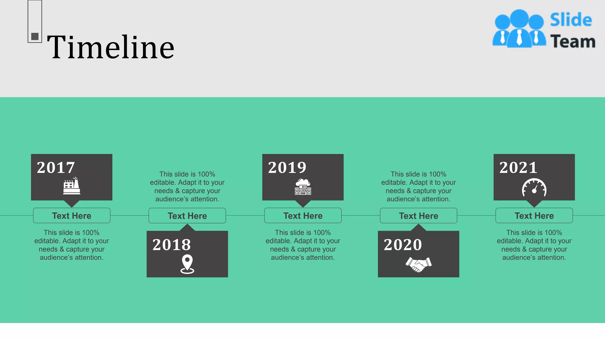 Timeline
66
Text Here
This slide is 100%
editable. Adapt it to your
needs & capture your
audience’s attention.
2017
Text Here
This slide is 100%
editable. Adapt it to your
needs & capture your
audience’s attention.
2018
Text Here
This slide is 100%
editable. Adapt it to your
needs & capture your
audience’s attention.
2019
Text Here
This slide is 100%
editable. Adapt it to your
needs & capture your
audience’s attention.
2020
Text Here
This slide is 100%
editable. Adapt it to your
needs & capture your
audience’s attention.
2021
 
