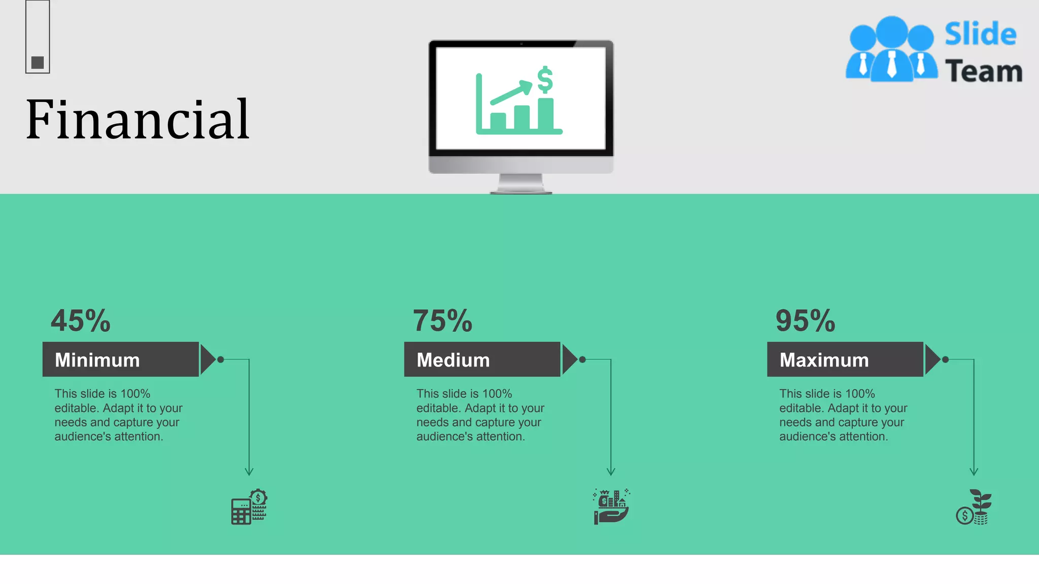 Financial
67
Minimum
This slide is 100%
editable. Adapt it to your
needs and capture your
audience's attention.
45%
Medium
This slide is 100%
editable. Adapt it to your
needs and capture your
audience's attention.
75%
Maximum
This slide is 100%
editable. Adapt it to your
needs and capture your
audience's attention.
95%
 