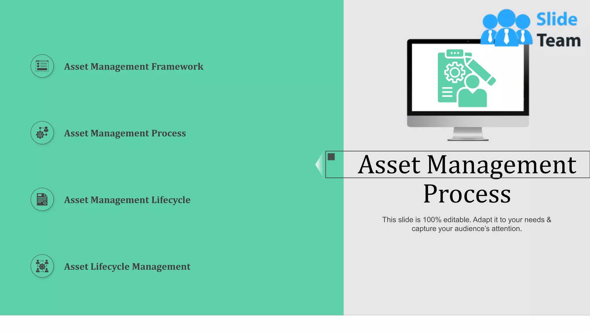 9
Asset Management
Process
This slide is 100% editable. Adapt it to your needs &
capture your audience’s attention.
Asset Management Framework
Asset Management Process
Asset Management Lifecycle
Asset Lifecycle Management
 