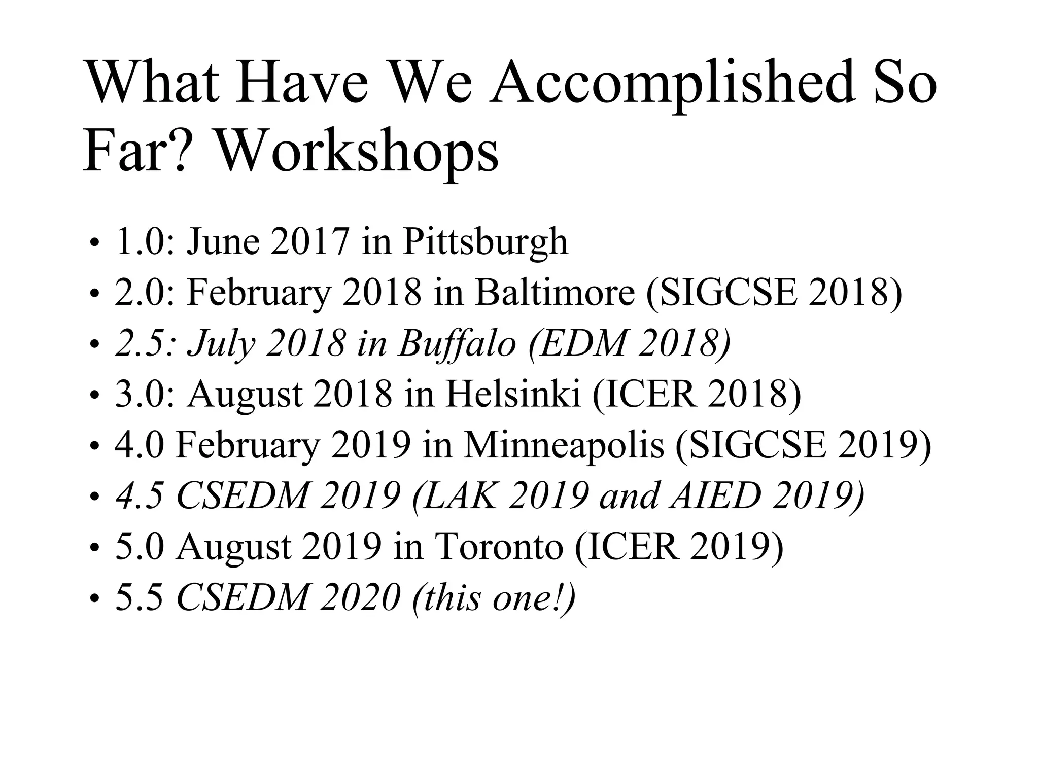 What Have We Accomplished So
Far? Workshops
• 1.0: June 2017 in Pittsburgh
• 2.0: February 2018 in Baltimore (SIGCSE 2018)
• 2.5: July 2018 in Buffalo (EDM 2018)
• 3.0: August 2018 in Helsinki (ICER 2018)
• 4.0 February 2019 in Minneapolis (SIGCSE 2019)
• 4.5 CSEDM 2019 (LAK 2019 and AIED 2019)
• 5.0 August 2019 in Toronto (ICER 2019)
• 5.5 CSEDM 2020 (this one!)
 