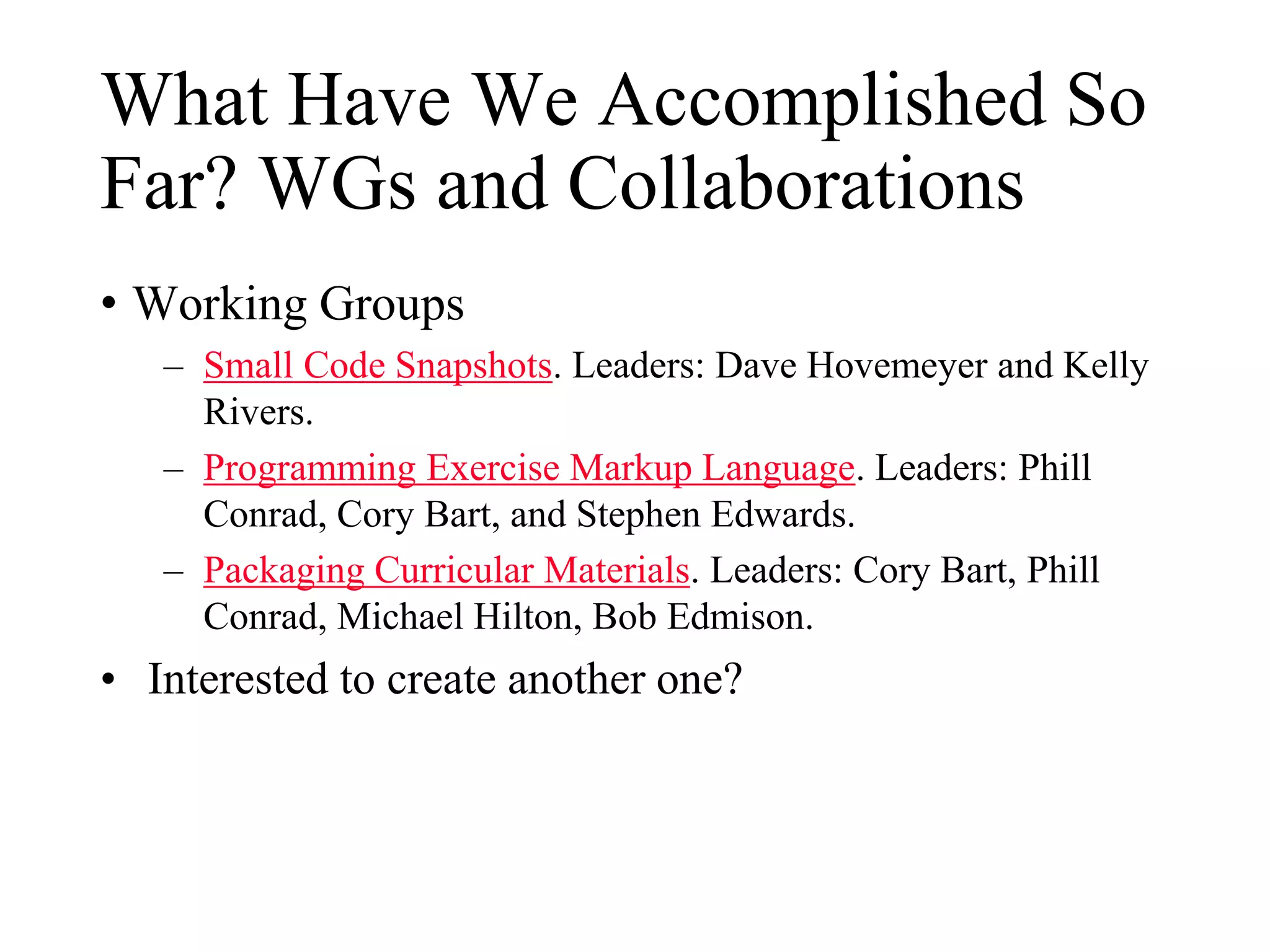 What Have We Accomplished So
Far? WGs and Collaborations
• Working Groups
– Small Code Snapshots. Leaders: Dave Hovemeyer and Kelly
Rivers.
– Programming Exercise Markup Language. Leaders: Phill
Conrad, Cory Bart, and Stephen Edwards.
– Packaging Curricular Materials. Leaders: Cory Bart, Phill
Conrad, Michael Hilton, Bob Edmison.
• Interested to create another one?
 