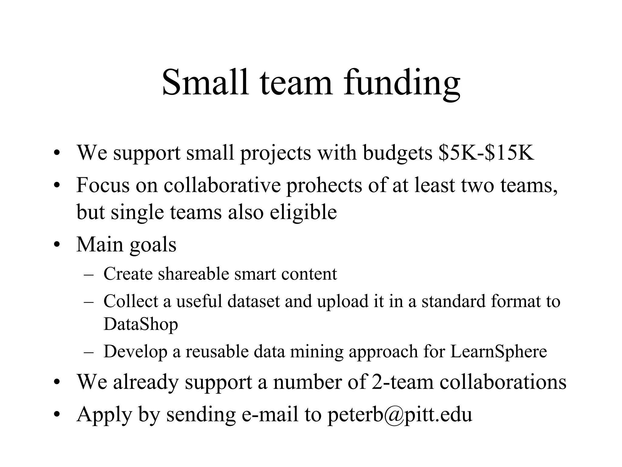 Small team funding
• We support small projects with budgets $5K-$15K
• Focus on collaborative prohects of at least two teams,
but single teams also eligible
• Main goals
– Create shareable smart content
– Collect a useful dataset and upload it in a standard format to
DataShop
– Develop a reusable data mining approach for LearnSphere
• We already support a number of 2-team collaborations
• Apply by sending e-mail to peterb@pitt.edu
 