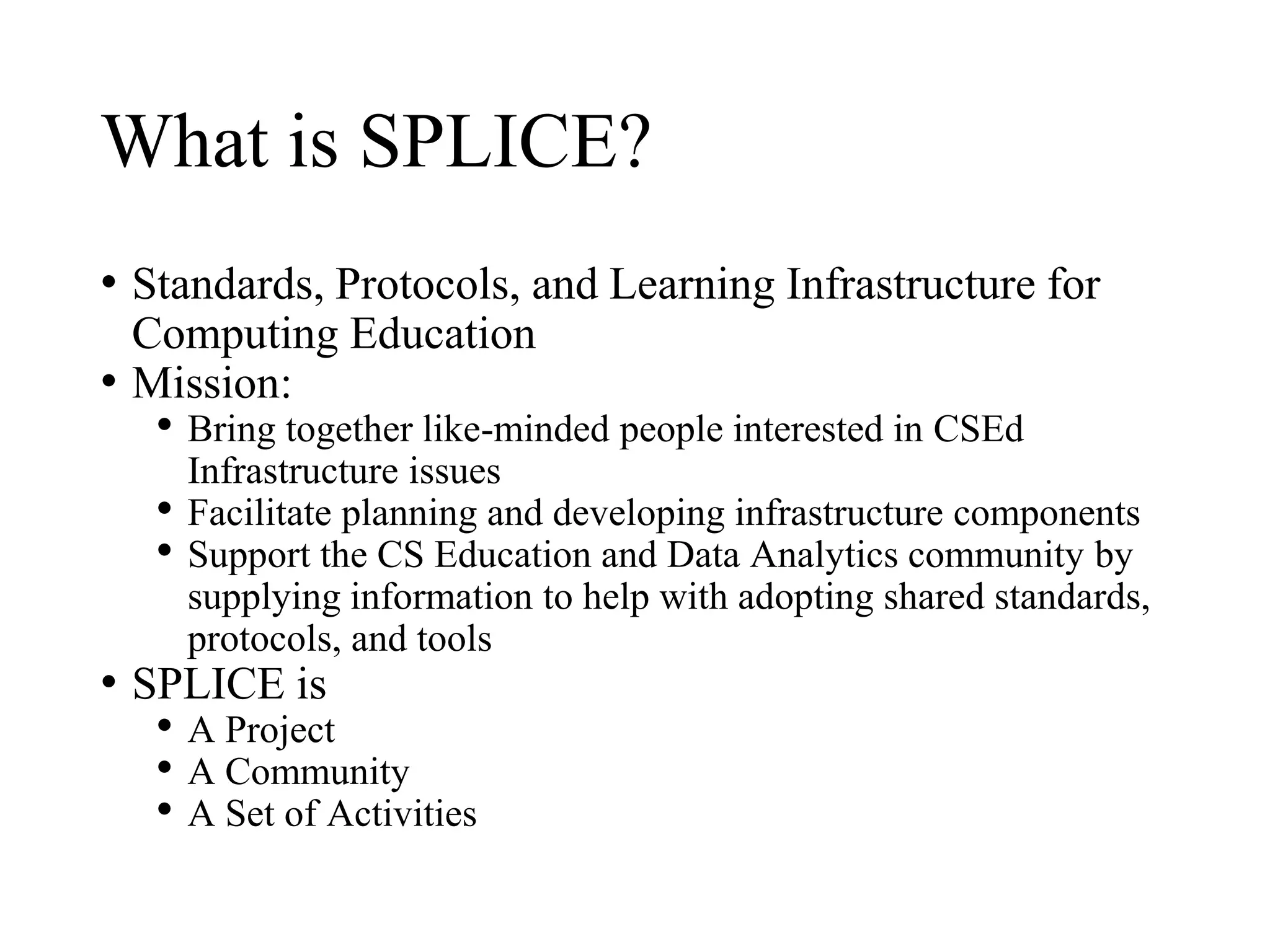 What is SPLICE?
• Standards, Protocols, and Learning Infrastructure for
Computing Education
• Mission:
• Bring together like-minded people interested in CSEd
Infrastructure issues
• Facilitate planning and developing infrastructure components
• Support the CS Education and Data Analytics community by
supplying information to help with adopting shared standards,
protocols, and tools
• SPLICE is
• A Project
• A Community
• A Set of Activities
 