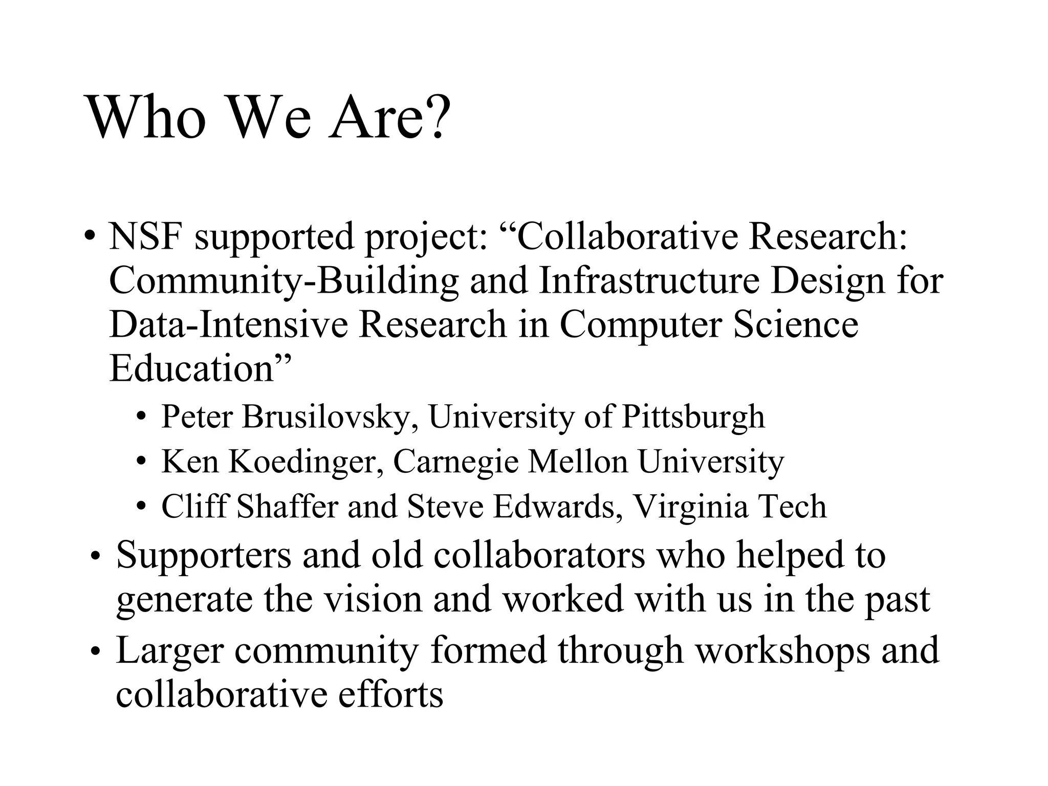Who We Are?
• NSF supported project: “Collaborative Research:
Community-Building and Infrastructure Design for
Data-Intensive Research in Computer Science
Education”
• Peter Brusilovsky, University of Pittsburgh
• Ken Koedinger, Carnegie Mellon University
• Cliff Shaffer and Steve Edwards, Virginia Tech
• Supporters and old collaborators who helped to
generate the vision and worked with us in the past
• Larger community formed through workshops and
collaborative efforts
 