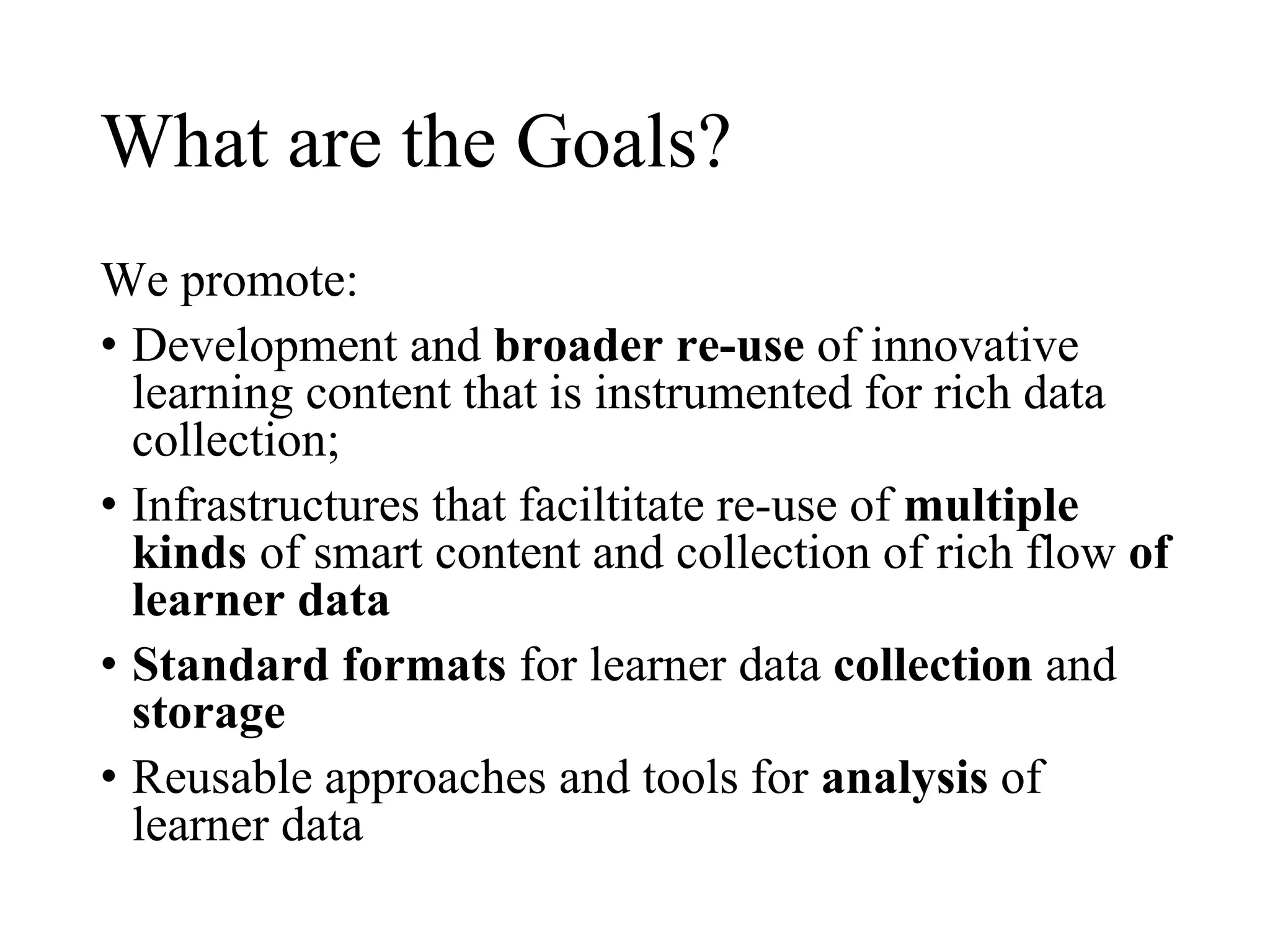 What are the Goals?
We promote:
• Development and broader re-use of innovative
learning content that is instrumented for rich data
collection;
• Infrastructures that faciltitate re-use of multiple
kinds of smart content and collection of rich flow of
learner data
• Standard formats for learner data collection and
storage
• Reusable approaches and tools for analysis of
learner data
 