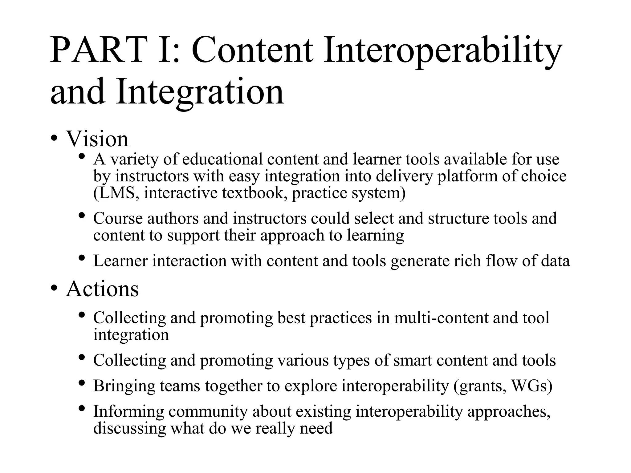 PART I: Content Interoperability
and Integration
• Vision
• A variety of educational content and learner tools available for use
by instructors with easy integration into delivery platform of choice
(LMS, interactive textbook, practice system)
• Course authors and instructors could select and structure tools and
content to support their approach to learning
• Learner interaction with content and tools generate rich flow of data
• Actions
• Collecting and promoting best practices in multi-content and tool
integration
• Collecting and promoting various types of smart content and tools
• Bringing teams together to explore interoperability (grants, WGs)
• Informing community about existing interoperability approaches,
discussing what do we really need
 