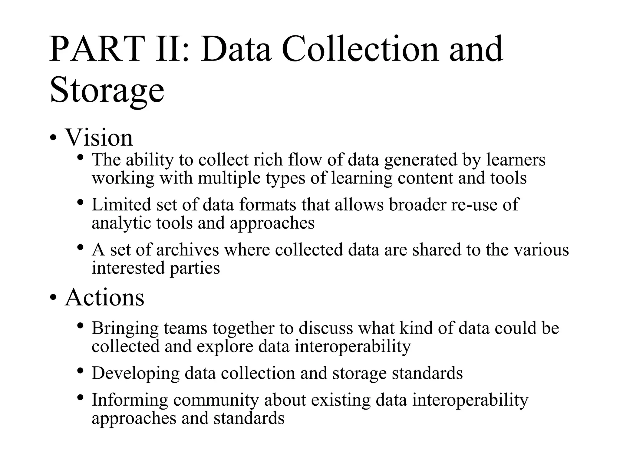 PART II: Data Collection and
Storage
• Vision
• The ability to collect rich flow of data generated by learners
working with multiple types of learning content and tools
• Limited set of data formats that allows broader re-use of
analytic tools and approaches
• A set of archives where collected data are shared to the various
interested parties
• Actions
• Bringing teams together to discuss what kind of data could be
collected and explore data interoperability
• Developing data collection and storage standards
• Informing community about existing data interoperability
approaches and standards
 