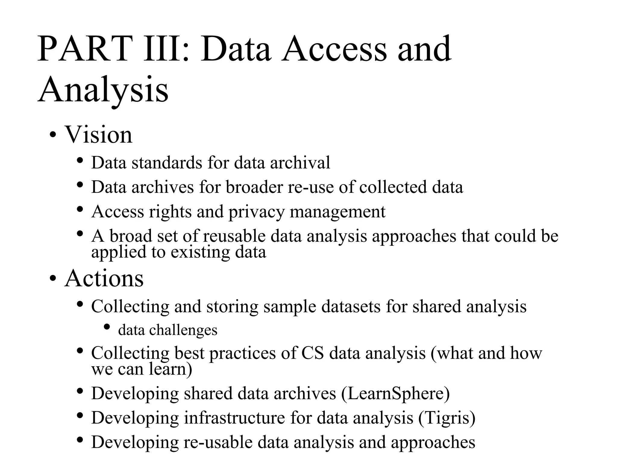PART III: Data Access and
Analysis
• Vision
• Data standards for data archival
• Data archives for broader re-use of collected data
• Access rights and privacy management
• A broad set of reusable data analysis approaches that could be
applied to existing data
• Actions
• Collecting and storing sample datasets for shared analysis
• data challenges
• Collecting best practices of CS data analysis (what and how
we can learn)
• Developing shared data archives (LearnSphere)
• Developing infrastructure for data analysis (Tigris)
• Developing re-usable data analysis and approaches
 