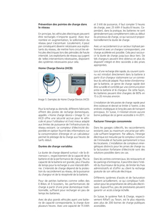 Types de véhicules et comportements de
charge
L‘électricité nécessaire à la recharge des véhicules
électriques existe en principe dans chaque mai-
son. Les E-Bikes ou E-Scooters imposent d‘autres
exigences à l’infrastructure de charge que les
3-roues légers ou les voitures électriques. Selon
la performance de charge et le type de véhicule,
les frais pour une pleine recharge des batteries
sont également différents (tableau 1).
Les batteries ne sont en pratique généralement
pas tout à fait vides en début de recharge, c’est
pourquoi les frais sont respectivement plus bas.
Les véhicules électriques sont chargés majori-
tairement au domicile ainsi qu’au travail. Cela
constitue en somme plus de 90% de tous les
processus de charge. Seule une faible part s’ap-
puie sur des bornes de recharge publiques.
Prises appropriées
Les prises domestiques habituelles en Suisse sont
seulement prévues de manière limitée pour une
utilisation de plusieurs heures avec courant nomi-
nal et elles sont mécaniquement peu robustes. En
revanche, les prises industrielles CEE (prise Euro)
offrent une solidité mécanique accrue et sont pro-
tégées contre la pénétration d‘eau. Elles sont ap-
propriées pour un fonctionnement continu de plu-
sieurs heures et recommandées pour la recharge
des véhicules et motos électriques (tableau 2).
Installer une borne, l’annoncer et la faire
contrôler périodiquement
Les travaux sur des installations électriques ne
peuvent être exécutés que par un personnel
qualiﬁé. L’annonce et la justiﬁcation nécessaires
doivent être soumises par l‘installateur électri-
que à l‘exploitant de réseau.
Il faut utiliser pour chaque véhicule électrique un
fusible et un disjoncteur différentiel (FI) séparé.
De tels appareils sont disponibles aujourd‘hui
comme disjoncteurs combinés (image 1). Ces
interrupteurs de protection doivent être testés
régulièrement avec le dispositif d‘essai intégré.
En prévision de l’introduction à large échelle de vé-
hicules électriques sur le marché, des canalisations
électriques vides sufﬁsantes (2x M25) devraient être
mises en place dans les nouvelles constructions et
les rénovations. Dans le secteur public, nous recom-
mandons une canalisation vide de M80.
Faites contrôler les installations de recharge
pour véhicules électriques existantes par un
spécialiste.
Tous les éléments des dispositifs de charge doi-
vent être réexaminés périodiquement quant à
leur sécurité.
Placer la prise au bon endroit
La hauteur judicieuse pour le montage de la
prise est à environ 130 cm du sol. Le raccorde-
ment doit être le plus proche possible du véhi-
cule. Les trottoirs ou couloirs entre le véhicule
électrique et la prise doivent absolument être
évités, pour empêcher un danger de trébuche-
ment sur les câbles (image 2). Des efforts de
rotation ou de traction sur les prises électriques
sont à proscrire.
Les véhicules électriques disposent générale-
ment de câbles de 5 à 7 mètres de long. Des
câbles sur enrouleur ne devraient pas être utili-
sés, car ils peuvent entre autre surchauffer.
Le chargeur entre réseau et batterie
Pour pouvoir stocker dans la batterie le courant
alternatif (AC) fourni par le réseau, il doit être
converti en courant continu (DC). Ceci s’ob-
tient grâce au chargeur. Avec les E-Bikes et les
E-Scooters, celui-ci est généralement séparé du
véhicule (off-board). Avec les autres véhicules,
il est généralement intégré (on-board).
L‘électronique de charge commande et sur-
veille la puissance/courant de charge disponi-
ble à la prise, respectivement supportable par
la batterie, en fonction de la température, du
niveau de charge et de la tension des cellules
de batterie.
Les véhicules qui peuvent être rechargés par
un chargeur off-board disposent générale-
ment d‘un connecteur DC, les véhicules avec
un chargeur on-board ont un connecteur AC.
C’est ce dernier qui est utilisé en majorité sur
les voitures.
Une partie de ces véhicules disposent en plus
d‘un raccord de charge rapide DC (p. ex. CHA-
deMO). Pour le moment, celui-ci ne peut tou-
tefois être utilisé dans notre pays que dans les
expériences pilotes.
Dispositifs de connexion au véhicule
Jusqu‘à ce jour, les fabricants et les instances
concernées n’ont pas pu se mettre d’accord sur
un dispositif de connecteur au véhicule com-
mun (image 3). Beaucoup de ﬁches usuelles
disposent pourtant de contacts additionnels
qui permettent une communication entre le
véhicule et un chargeur externe, ou bien d’un
dispositif propre au véhicule appelé «In-Cable-
Control-Box» (ICCB, image 4).
Un tel connecteur sert, entre autres, à contrôler
les facteurs de sécurité nécessaires. Le poids de
l’ICCB peut entraîner des dommages au câble
et à la prise, s’il reste suspendu au câble. C’est
une chose à éviter.
Types de recharge (mode)
Les divers genres de recharge sont désignés
par un «mode»:
Mode 1:• Charge à une prise traditionnelle
sans dispositif spécial
Mode 2:• comme le mode 1, toutefois avec
un ICCB dans le câble de charge
Mode 3 :• Charge à une borne externe
avec communication entre la prise et le
véhicule. Cela ne peut être mis en œuvre
qu‘avec des prises et raccordements corres-
pondants
Mode 4:• Charge à courant continu
Prévention des pointes de charge dans
le réseau
En principe, les véhicules électriques peuvent
être rechargés n’importe quand. Avec leur
nombre en augmentation, la sollicitation du
réseau peut s’accentuer. Localement, il peut
par conséquent devenir nécessaire aux exploi-
tants du réseau, de mettre hors circuit les vé-
hicules électriques lors des périodes de haute
intensité. Les exploitants de réseau qui jugent
de telles interventions nécessaires, disposent
des systèmes nécessaires pour cela.
Home Charge Device (HCD)
Pour la recharge au domicile, différents fabricants
offrent des postes de recharge domestiques,
appelés «Home charge device» (image 5). Le
HCD offre une sécurité accrue pour le véhi-
cule et pour l‘utilisateur et il est mieux adapté
aux limites de puissance de l‘infrastructure du
réseau existant. Le compteur d‘électricité dis-
ponible en option fournit des informations sur
la consommation d‘énergie et un calculateur
permet le pilotage de la charge aux heures de
tarifs réduit.
Durées de charge variables
La durée de charge dépend surtout «de la di-
mension», respectivement de la capacité de la
batterie et de la performance de charge. Plus la
capacité de la batterie est grande, plus il faudra
de temps pour la recharger à une intensité déﬁ-
nie. L’intensité de charge dépend de la protec-
tion du raccordement au réseau, de la puissance
du chargeur et de la réceptivité de la batterie.
Pour de petites batteries comme celles des
E-Bikes et E-Scooters, les performances de
charge à partir d‘une prise domestique tradi-
tionnelle, sufﬁsent pour recharger en peu de
temps les batteries.
Avec de plus grands véhicules ayant une batte-
rie de capacité correspondante, la charge dure
plusieurs heures. Avec une capacité de 15 kWh
et 3 kW de puissance, il faut compter 5 heures
de charge, avec 25 kWh il faudra 8 heures. Ce-
pendant, dans la pratique, les batteries ne sont
généralement pas complètement vides au début
du processus de charge, ce qui raccourcit propor-
tionnellement la durée de charge.
Avec un raccordement à un secteur triphasé per-
formant et avec un chargeur correspondant, une
charge accélérée est possible. Cela peut raccour-
cir la durée de charge jusqu‘aux deux tiers. De
tels chargeurs peuvent être obtenus en plus du
dispositif intégré et être raccordés à des prises
appropriées.
Lors d’une recharge dite rapide, du courant conti-
nu est introduit directement dans la batterie à
partir d‘un chargeur stationnaire sur un connec-
teur du véhicule adapté. Pour éviter d’endomma-
ger la batterie, ce genre de charge rapide doit
être surveillé et contrôlé par une communication
entre la batterie et le chargeur. De cette façon,
les batteries peuvent être chargées de 80% en
15 à 20 minutes environ.
L’installation de tels postes de charge rapide peut
être coûteuse et devrait se limiter à l‘avenir, à des
endroits stratégiques le long des axes de transport
principaux. En Suisse, il n’existait encore aucune
borne publique de ce genre accessible à mi-2011.
Facturer l’énergie consommée
Dans les garages collectifs, les raccordements
existants avec au maximum une prise par véhi-
cule sufﬁsent largement. Par ailleurs, l‘énergie
électrique est mesurée par le compteur commun
de l’immeuble et facturée paritairement à tous
les locataires. L’installation de compteurs éner-
gétiques distincts pour les prises de charge ou
la facturation forfaitaire d‘électricité sont des
solutions possibles dans ces cas.
Dans les centres commerciaux, les restaurants et
les parkings d‘entreprise, il peut être dans l‘inté-
rêt du fournisseur de la prise, de limiter les frais
administratifs et d’offrir au client la recharge
gratuite de son véhicule électrique.
Différents systèmes d’accès et de facturation
existent actuellement, ce qui complique l‘utili-
sation pour les propriétaires de véhicules électri-
ques. Aujourd‘hui, peu de prestataires peuvent
garantir un accès à large échelle.
En Suisse, le système Park & Charge, respecti-
vement RiParTi au Tessin, est le plus répandu
avec plus de 200 bornes de charge publiques
accessibles.
Caractéristiques Coût pour
une charge
complète
Plein tarif
[CHF]
Genre de véhicule
Puissance
de charge
[kW]
Courant
de charge
[A]
Capacité
de batterie
[kWh]
E-Bikes et
E-Scooters
Jusqu‘à 2 Jusqu‘à 8 0,1–5 0.03–1.00
Moto électrique Jusqu‘à 3 Jusqu‘à 13 1–5 0.25–1.50
Véhicule électrique
à 3 et 4 roues
3–22 13–32 5–25 1.00–6.00
Prise
Typ 13 Typ 23 Typ 63
CEE 16
Typ 75
CEE 16
Utilisation Domest. Domest. Industrie Industrie
Normalisé CH CH Europe Europe
Tension [V] 230 230 230 400
Courant [A] 10 16 16 16
Contrainte mécanique
Utilisation continue à
puissance nominale
5.00m
2.30m 2.30m
Tableau 1: Valeurs représentatives
Tableau 2: Caractéristiques des prises et de
leurs aptitudes à la charge
Image 1: Utiliser un disjoncteur (fusible) séparé
par véhicule
Image 2: Shéma
de positionnement
optimal d’une prise
de charge Image 3: Connexions au véhicule couramment utilisées
Image 4: Câble Mode 2 avec ICCB
Image 5: Exemples de Home Charge Devices (HCD)
✓
Image 4: Câble Mode 2 avec ICCB
 