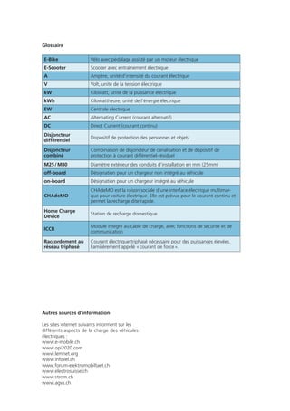 Impressum
Les auteurs de cette publication sont les organismes faîtiers
e’mobile, Electrosuisse et AES. Elle est née de la collaboration
avec OPI2020, UPSA, Forum suisse d’électromobilité, USIE et
Infovel. Elle a été soutenue par Suisseénergie et les sociétés
électriques Repower, EBM (Genossenschaft Elektra Birseck,
Münchenstein), FMB ainsi que les centrales électriques du
canton de Zurich (EKZ).
A commander chez:
Association e’mobile
Pavillonweg 3
Case postale 6007
3001 Bern
T 031 560 3993
electro@e-mobile.ch
Edition août 2011
En collaboration avec:
Avec le soutien de:
Infrastructure de
charge des véhicules
électriques
Mémo
opi2020
Schweizer Forum Elektromobilität
Forum suisse de la mobilité électrique
Forum svizzero della mobilità elettrica
Ideen verbinden
Idées branchées
Idee in rete
Glossaire
E-Bike Vélo avec pédalage assisté par un moteur électrique
E-Scooter Scooter avec entraînement électrique
A Ampère, unité d’intensité du courant électrique
V Volt, unité de la tension électrique
kW Kilowatt, unité de la puissance électrique
kWh Kilowattheure, unité de l’énergie électrique
EW Centrale électrique
AC Alternating Current (courant alternatif)
DC Direct Current (courant continu)
Disjoncteur
différentiel
Dispositif de protection des personnes et objets
Disjoncteur
combiné
Combinaison de disjoncteur de canalisation et de dispositif de
protection à courant différentiel-résiduel
M25 / M80 Diamètre extérieur des conduits d’installation en mm (25mm)
off-board Désignation pour un chargeur non intégré au véhicule
on-board Désignation pour un chargeur intégré au véhicule
CHAdeMO
CHAdeMO est la raison sociale d’une interface électrique multimar-
que pour voiture électrique. Elle est prévue pour le courant continu et
permet la recharge dite rapide.
Home Charge
Device
Station de recharge domestique
ICCB
Module intégré au câble de charge, avec fonctions de sécurité et de
communication
Raccordement au
réseau triphasé
Courant électrique triphasé nécessaire pour des puissances élevées.
Familièrement appelé « courant de force ».
Autres sources d’information
Les sites internet suivants informent sur les
différents aspects de la charge des véhicules
électriques :
www.e-mobile.ch
www.opi2020.com
www.lemnet.org
www.infovel.ch
www.forum-elektromobiltaet.ch
www.electrosuisse.ch
www.strom.ch
www.agvs.ch
 