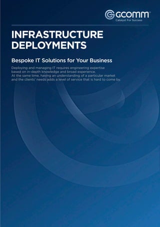 ®




   INFRASTRUCTURE
   DEPLOYMENTS
    Bespoke IT Solutions for Your Business
    Deploying and managing IT requires engineering expertise
    based on in-depth knowledge and broad experience.
    At the same time, having an understanding of a particular market
    and the clients’ needs adds a level of service that is hard to come by.




                                             For more information call: 1300   221 115 or visit gcomm.com.au
© 2011 GCOMM Pty Ltd. All rights reserved.                                                                2
 