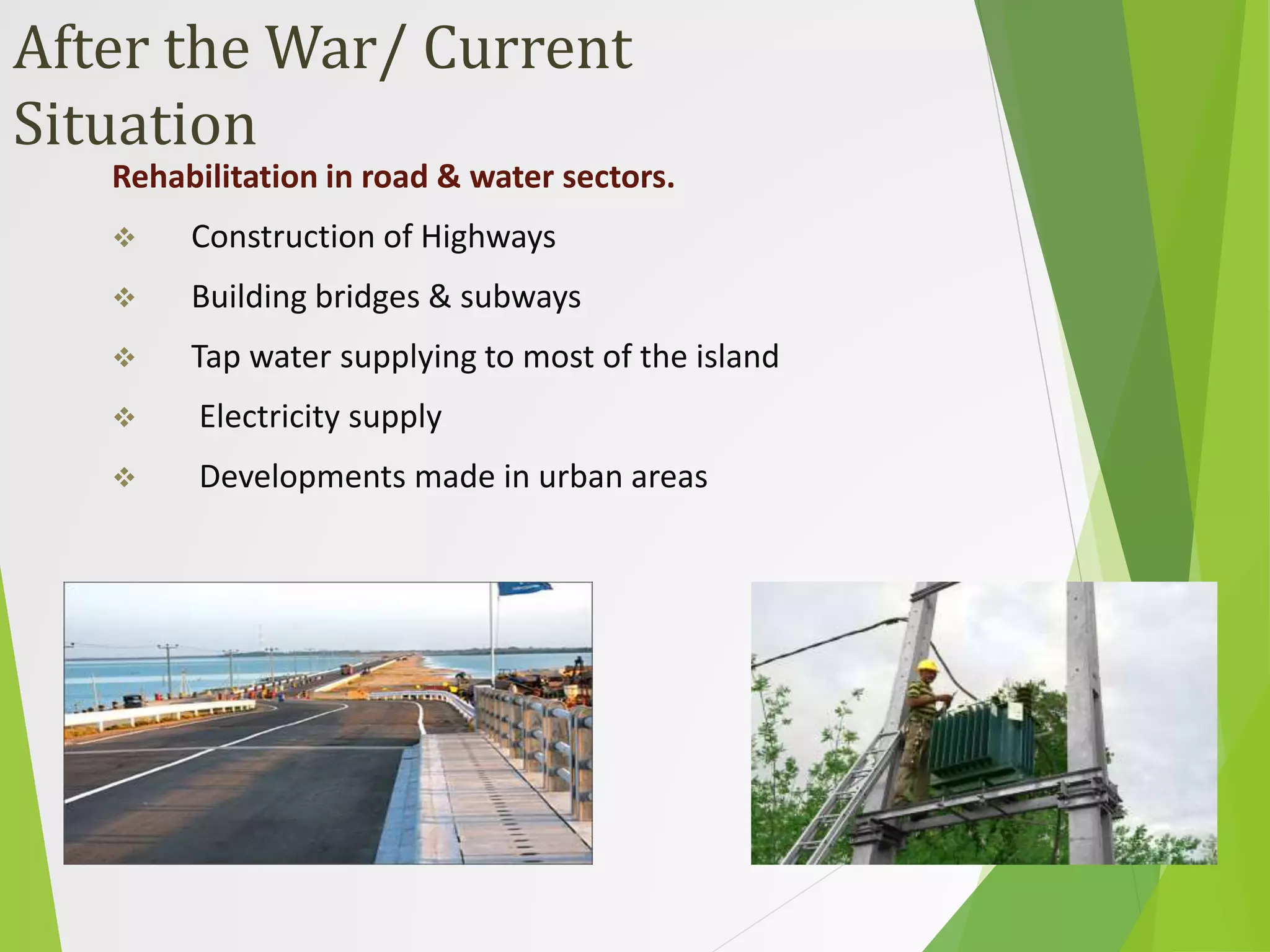After the War/ Current
Situation
Rehabilitation in road & water sectors.
 Construction of Highways
 Building bridges & subways
 Tap water supplying to most of the island
 Electricity supply
 Developments made in urban areas
 