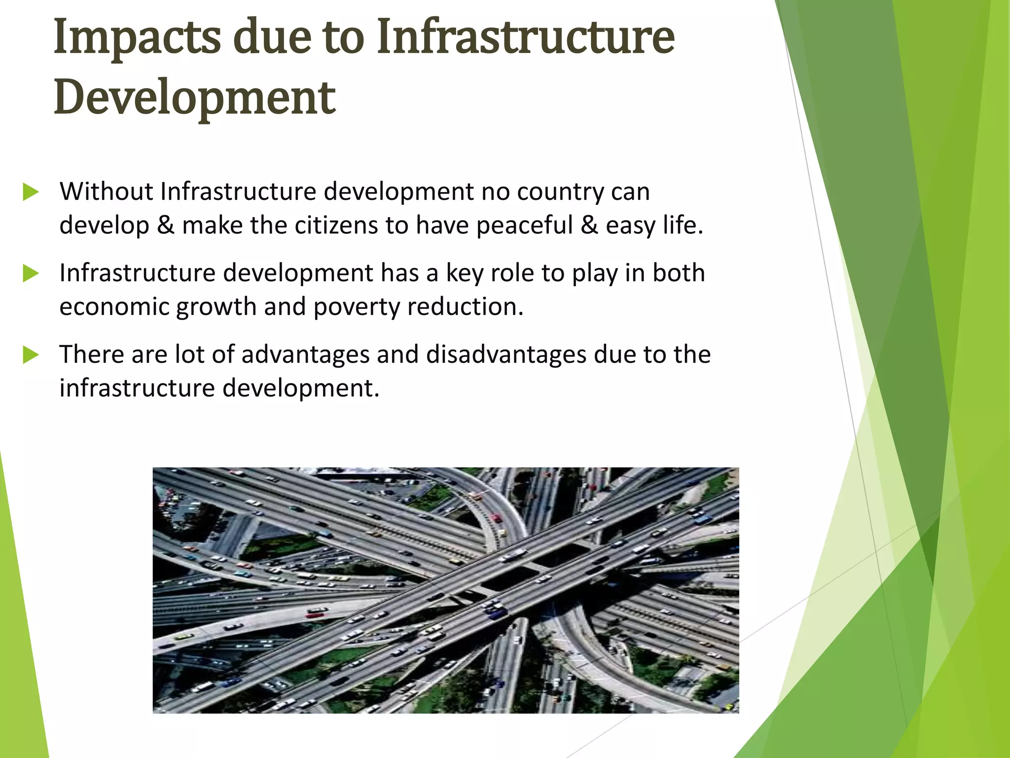  Without Infrastructure development no country can
develop & make the citizens to have peaceful & easy life.
 Infrastructure development has a key role to play in both
economic growth and poverty reduction.
 There are lot of advantages and disadvantages due to the
infrastructure development.
Impacts due to Infrastructure
Development
 