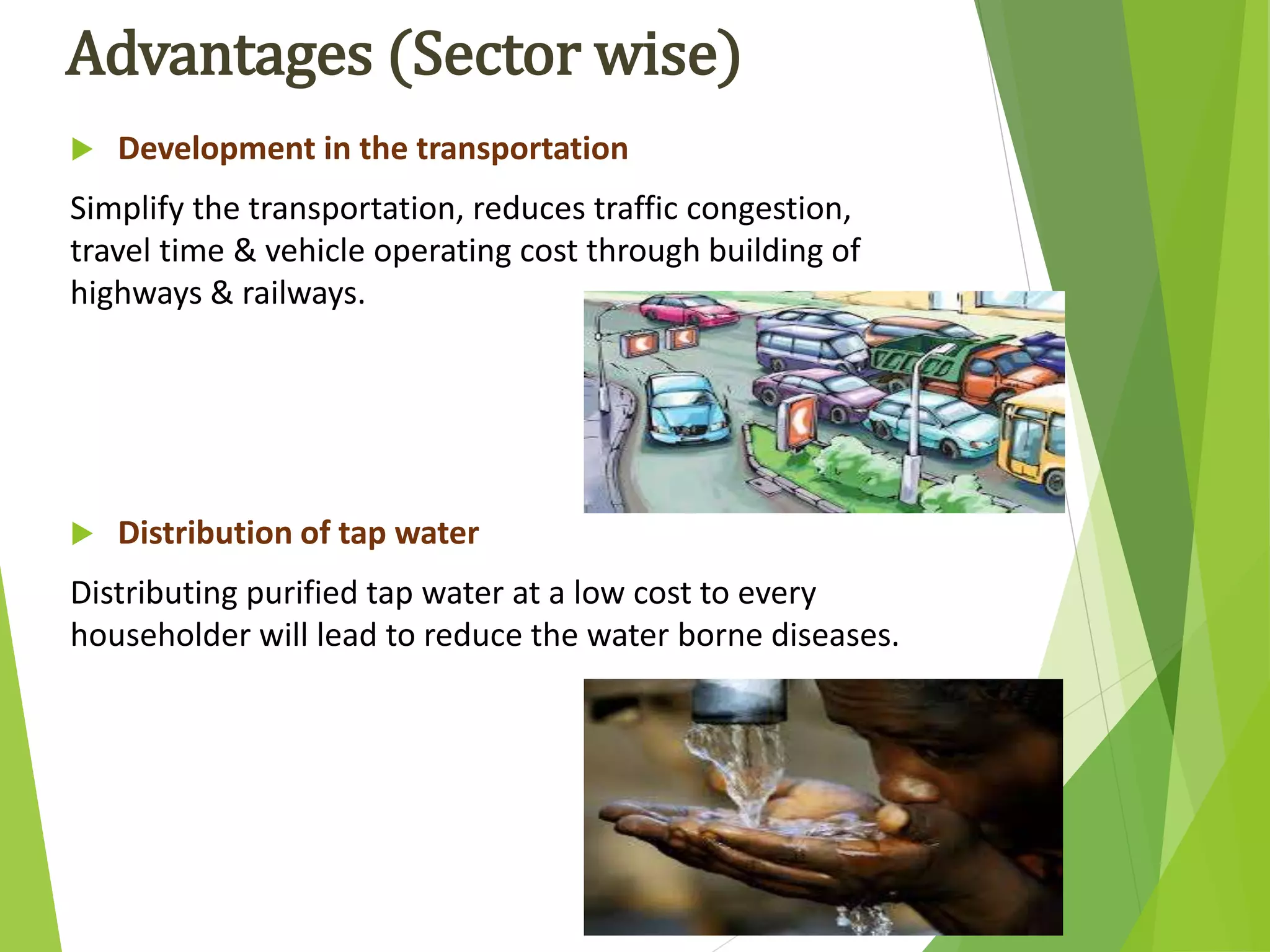 Advantages (Sector wise)
 Development in the transportation
Simplify the transportation, reduces traffic congestion,
travel time & vehicle operating cost through building of
highways & railways.
 Distribution of tap water
Distributing purified tap water at a low cost to every
householder will lead to reduce the water borne diseases.
 