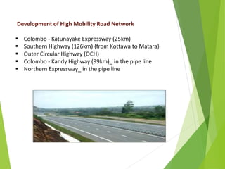 Development of High Mobility Road Network
 Colombo - Katunayake Expressway (25km)
 Southern Highway (126km) {from Kottawa to Matara}
 Outer Circular Highway (OCH)
 Colombo - Kandy Highway (99km)_ in the pipe line
 Northern Expressway_ in the pipe line
 