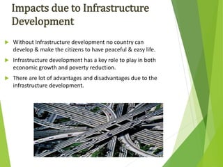  Without Infrastructure development no country can
develop & make the citizens to have peaceful & easy life.
 Infrastructure development has a key role to play in both
economic growth and poverty reduction.
 There are lot of advantages and disadvantages due to the
infrastructure development.
Impacts due to Infrastructure
Development
 
