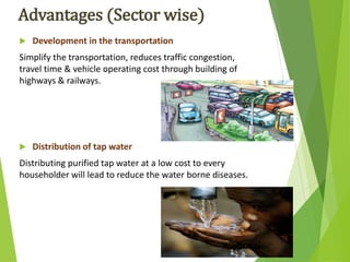 Advantages (Sector wise)
 Development in the transportation
Simplify the transportation, reduces traffic congestion,
travel time & vehicle operating cost through building of
highways & railways.
 Distribution of tap water
Distributing purified tap water at a low cost to every
householder will lead to reduce the water borne diseases.
 