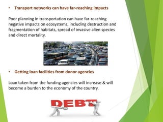 • Transport networks can have far-reaching impacts
Poor planning in transportation can have far-reaching
negative impacts on ecosystems, including destruction and
fragmentation of habitats, spread of invasive alien species
and direct mortality.
• Getting loan facilities from donor agencies
Loan taken from the funding agencies will increase & will
become a burden to the economy of the country.
 