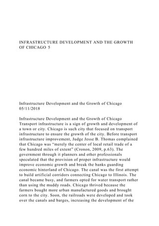 INFRASTRUCTURE DEVELOPMENT AND THE GROWTH
OF CHICAGO 5
Infrastructure Development and the Growth of Chicago
05/11/2018
Infrastructure Development and the Growth of Chicago
Transport infrastructure is a sign of growth and development of
a town or city. Chicago is such city that focused on transport
infrastructure to ensure the growth of the city. Before transport
infrastructure improvement, Judge Jesse B. Thomas complained
that Chicago was “merely the center of local retail trade of a
few hundred miles of extent” (Cronon, 2009, p.63). The
government through it planners and other professionals
speculated that the provision of proper infrastructure would
improve economic growth and break the banks guarding
economic hinterland of Chicago. The canal was the first attempt
to build artificial corridors connecting Chicago to Illinois. The
canal became busy, and farmers opted for water transport rather
than using the muddy roads. Chicago thrived because the
farmers bought more urban manufactured goods and brought
corn to the city. Soon, the railroads were developed and took
over the canals and barges, increasing the development of the
 