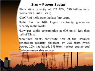 Size – Power Sector
•Generation capacity of 122 GW; 590 billion units
produced (1 unit = 1kwh)
-CAGR of 4.6% over the last four years.
•India has the fifth largest electricity generation
capacity in the world
-Low per capita consumption at 606 units; less than
half of China
•Coal-fired plants constitute 57% of the installed
generation capacity, followed by 25% from hydel
power, 10% gas based, 3% from nuclear energy and
5% from renewable sources
 