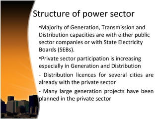 Structure of power sector
 •Majority of Generation, Transmission and
 Distribution capacities are with either public
 sector companies or with State Electricity
 Boards (SEBs).
 •Private sector participation is increasing
 especially in Generation and Distribution
 - Distribution licences for several cities are
 already with the private sector
 - Many large generation projects have been
 planned in the private sector
 