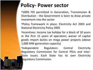 Policy- Power sector
•100% FDI permitted in Generation, Transmission &
Distribution - the Government is keen to draw private
investment into the sector
•Policy framework in place: Electricity Act 2003 and
National Electricity Policy 2005
•Incentives: Income tax holiday for a block of 10 years
in the first 15 years of operation; waiver of capital
goods import duties on mega power projects (above
1,000 MW generation capacity)
•Independent       Regulators:   Central     Electricity
Regulatory Commission for Central PSUs and inter-
State issues. Each State has its own Electricity
Regulatory Commission.
 