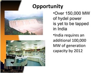 Opportunity
       •Over 150,000 MW
       of hydel power
       is yet to be tapped
       in India
       •India requires an
       additional 100,000
       MW of generation
       capacity by 2012
 