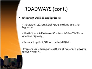 ROADWAYS (cont.)
• Important Development projects

  -The Golden Quadrilateral (GQ-5846 kms of 4 lane
  highway)

  - North-South & East-West Corridor (NSEW-7142 kms
  of 4 lane highways)

  - Four-laning of 12,109 km under NHDP-III

  -Program for 6-laning of 6,500 km of National Highways
  under NHDP- V.
 