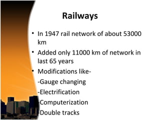 Railways
• In 1947 rail network of about 53000
  km
• Added only 11000 km of network in
  last 65 years
• Modifications like-
  -Gauge changing
  -Electrification
  -Computerization
  -Double tracks
 