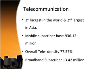 Telecommunication
• 3rd largest in the world & 2nd largest
  in Asia.
• Mobile subscriber base-936.12
  million.
• Overall Tele- density 77.57%

• Broadband Subscriber 13.42 million
 