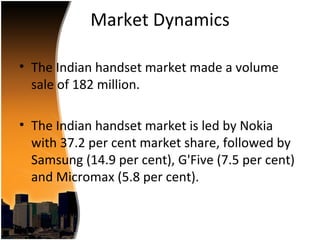 Market Dynamics

• The Indian handset market made a volume
  sale of 182 million.

• The Indian handset market is led by Nokia
  with 37.2 per cent market share, followed by
  Samsung (14.9 per cent), G'Five (7.5 per cent)
  and Micromax (5.8 per cent).
 