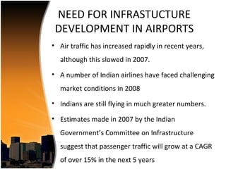 NEED FOR INFRASTUCTURE
 DEVELOPMENT IN AIRPORTS
• Air traffic has increased rapidly in recent years,
  although this slowed in 2007.
• A number of Indian airlines have faced challenging
  market conditions in 2008
• Indians are still flying in much greater numbers.

• Estimates made in 2007 by the Indian
  Government’s Committee on Infrastructure
  suggest that passenger traffic will grow at a CAGR
  of over 15% in the next 5 years
 