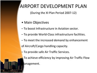 AIRPORT DEVELOPMENT PLAN
       (During the XI Plan Period 2007-12)


• Main Objectives
– To boost Infrastructure in Aviation sector.
– To provide World-Class infrastructure facilities.
– To meet the increased demand by enhancement
of Aircraft/Cargo handling capacity.
– To provide safe Air Traffic Services.
– To achieve efficiency by improving Air Traffic Flow
Management.
 