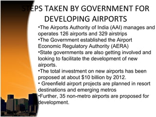 STEPS TAKEN BY GOVERNMENT FOR
      DEVELOPING AIRPORTS
   •The Airports Authority of India (AAI) manages and
   operates 126 airports and 329 airstrips
   •The Government established the Airport
   Economic Regulatory Authority (AERA)
   •State governments are also getting involved and
   looking to facilitate the development of new
   airports.
   •The total investment on new airports has been
   proposed at about $10 billion by 2012.
   • Greenfield airport projects are planned in resort
   destinations and emerging metros
   •Further, 35 non-metro airports are proposed for
   development.
 