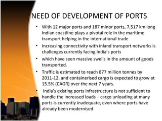 NEED OF DEVELOPMENT OF PORTS
 • With 12 major ports and 187 minor ports, 7,517 km long
   Indian coastline plays a pivotal role in the maritime
   transport helping in the international trade
 • Increasing connectivity with inland transport networks is
   challenges currently facing India’s ports
 • which have seen massive swells in the amount of goods
   transported.
 • Traffic is estimated to reach 877 million tonnes by
   2011-12, and containerised cargo is expected to grow at
   15.5% (CAGR) over the next 7 years.
 • India’s existing ports infrastructure is not sufficient to
   handle the increased loads – cargo unloading at many
   ports is currently inadequate, even where ports have
   already been modernised
 