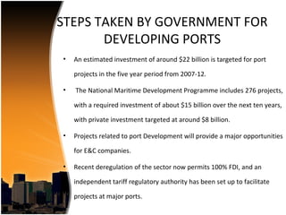 STEPS TAKEN BY GOVERNMENT FOR
       DEVELOPING PORTS
•   An estimated investment of around $22 billion is targeted for port

    projects in the five year period from 2007-12.

•   The National Maritime Development Programme includes 276 projects,

    with a required investment of about $15 billion over the next ten years,

    with private investment targeted at around $8 billion.

•   Projects related to port Development will provide a major opportunities

    for E&C companies.

•   Recent deregulation of the sector now permits 100% FDI, and an

    independent tariff regulatory authority has been set up to facilitate

    projects at major ports.
 