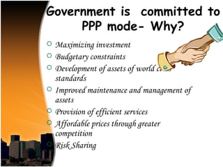 Government is committed to
     PPP mode- Why?
   Maximizing investment
   Budgetary constraints
   Development of assets of world class
    standards
   Improved maintenance and management of
    assets
   Provision of efficient services
   Affordable prices through greater
    competition
   Risk Sharing
 