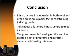 Conclusion
• Infrastructure inadequacies in both rural and
  urban areas are a major factor constraining
  India's growth.
  India needs a lot more infrastructure to meet
  its needs.
• The government is focusing on this and has
  created a set of programs and reforms
  aimed at addressing this issue.
 