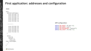 First application: addresses and configuration
NGINX
http {
upstream myfirstapp {
server 192.168.1.13;
server 192.168.1.14;
server 192.168.1.15;
server 192.168.1.16;
server 192.168.1.17;
server 192.168.1.18;
………………..
server 192.168.1.29;
server 192.168.1.30;
server 192.168.1.31;
server 192.168.1.32;
server 192.168.1.33;
}
server {
listen 80;
location / {
proxy_pass
http://myfirstappx;
}
}
}
APP configuration:
define("DB_HOST", 192.168.1.12);
define("DB_USER", “user”);
define("DB_PASSWORD", “password”);
define("API_HOST", 192.168.1.11);
 