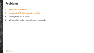 Problems
1. We can’t use DHCP
2. Hardcoded IP addresses in configs
3. Config files is “in place”
4. We need to make many changes manually
 
