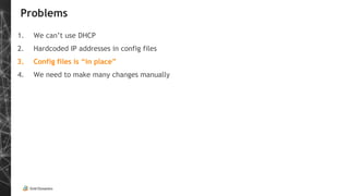 Problems
1. We can’t use DHCP
2. Hardcoded IP addresses in config files
3. Config files is “in place”
4. We need to make many changes manually
 