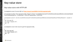 Key-value store
Key-value store with HTTP API
[root@gitlab-runner-0 consul.d]# curl http://consul1.local:8500/v1/kv/first-app/api/config
[{"LockIndex":0,"Key":"first-app/api/config","Flags":0,"Value":"ewoiZGIiOiJmaXJzdC1hcHAtZGIiLAoidXJsIjoiaHR0cDovL2dvb2dsZS5jb20
iLAoiYWdlIjoiMTgiCn0=","CreateIndex":1425749,"ModifyIndex":1425793}]
[root@gitlab-runner-0 ~]# echo ewoiZGIiOiJmaXJzdC1hcHAtZGIiLAoidXJsIjoiaHR0cDovL2dvb2dsZS5jb20iLAoiYWdlIjoiMTgiCn0= | base64 -d
{
"db":"first-app-db",
"url":"http://google.com",
"age":"18"
}
[root@gitlab-runner-0 ]# consul kv get first-app/api/config
{
"db":"first-app-db",
"url":"http://google.com",
"age":"18"
}
 
