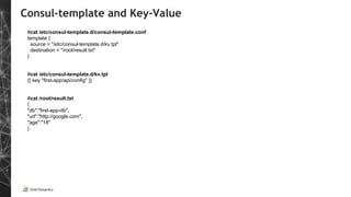 Consul-template and Key-Value
#cat /etc/consul-template.d/consul-template.conf
template {
source = "/etc/consul-template.d/kv.tpl"
destination = "/root/result.txt"
}
#cat /etc/consul-template.d/kv.tpl
{{ key "first-app/api/config" }}
#cat /root/result.txt
{
"db":"first-app-db",
"url":"http://google.com",
"age":"18"
}
 