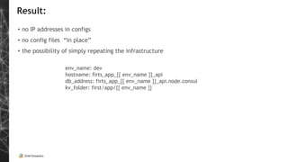 Result:
• no IP addresses in configs
• no config files “in place”
• the possibility of simply repeating the infrastructure
env_name: dev
hostname: firts_app_{{ env_name }}_api
db_address: firts_app_{{ env_name }}_api.node.consul
kv_folder: first/app/{{ env_name }}
 